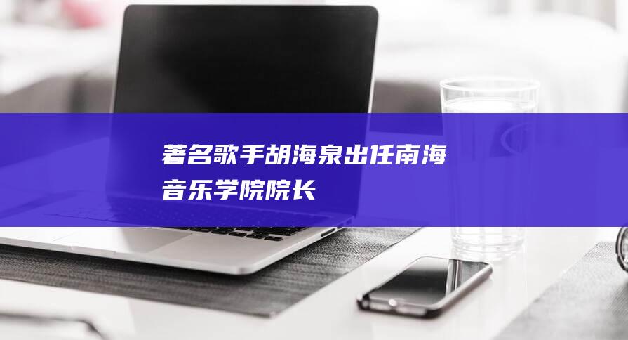 著名歌手胡海泉出任南海音乐学院院长